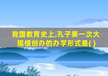 我国教育史上,孔子第一次大规模创办的办学形式是( )